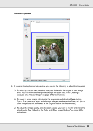 Page 36Scanning Your Originals36
GT-20000 User’s Guide
Thumbnail preview
2. If you are viewing the normal preview, you can do the following to adjust the image(s).
❏To select your scan area, create a marquee that marks the edges of your image 
area. You can move the marquee to change the scan area. See “Creating a 
Marquee on a Preview Image” on page 37 for instructions.
❏To zoom in on an image, click inside the scan area and click the Zoom button. 
Epson Scan prescans again and displays a larger preview on the...
