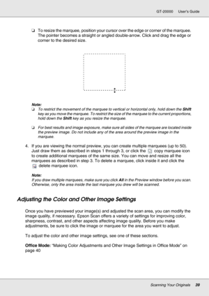 Page 39Scanning Your Originals39
GT-20000 User’s Guide
❏To resize the marquee, position your cursor over the edge or corner of the marquee. 
The pointer becomes a straight or angled double-arrow. Click and drag the edge or 
corner to the desired size.
Note:
❏To restrict the movement of the marquee to vertical or horizontal only, hold down the Shift 
key as you move the marquee. To restrict the size of the marquee to the current proportions, 
hold down the Shift key as you resize the marquee.
❏For best results...