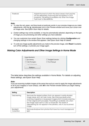 Page 41Scanning Your Originals41
GT-20000 User’s Guide
Note:
❏To view the red, green, and blue levels at particular points in your preview image as you make 
adjustments, click the  densitometer icon in the Preview window and move your cursor over 
an image area. See Epson Scan Help for details.
❏Certain settings may not be available, or may be automatically selected, depending on the type 
of image you are previewing and other settings you have selected.
❏You can customize how certain Epson Scan settings...