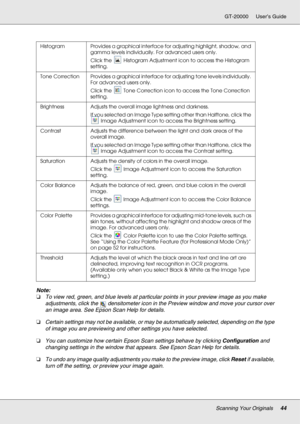 Page 44Scanning Your Originals44
GT-20000 User’s Guide
Note:
❏To view red, green, and blue levels at particular points in your preview image as you make 
adjustments, click the  densitometer icon in the Preview window and move your cursor over 
an image area. See Epson Scan Help for details.
❏Certain settings may not be available, or may be automatically selected, depending on the type 
of image you are previewing and other settings you have selected.
❏You can customize how certain Epson Scan settings behave by...