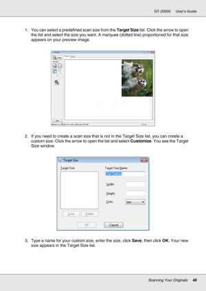 Page 46Scanning Your Originals46
GT-20000 User’s Guide
1. You can select a predefined scan size from the Target Size list. Click the arrow to open 
the list and select the size you want. A marquee (dotted line) proportioned for that size 
appears on your preview image.
2. If you need to create a scan size that is not in the Target Size list, you can create a 
custom size. Click the arrow to open the list and select Customize. You see the Target 
Size window.
3. Type a name for your custom size, enter the size,...