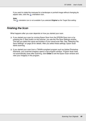 Page 49Scanning Your Originals49
GT-20000 User’s Guide
If you want to rotate the marquee for a landscape or portrait image without changing its 
aspect ratio, click the  orientation icon.
Note:
The  orientation icon is not available if you selected Original as the Target Size setting.
Finishing the Scan
What happens after you scan depends on how you started your scan.
❏If you started your scan by running Epson Scan from the EPSON Scan icon or by 
pressing the a Start button on the scanner, you see the File Save...