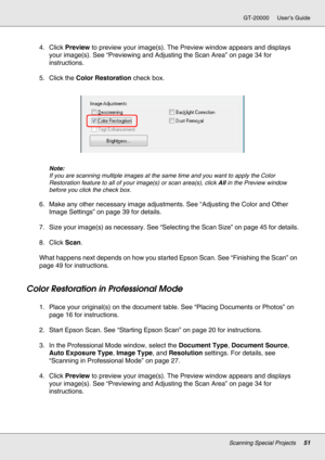 Page 51Scanning Special Projects51
GT-20000 User’s Guide
4. Click Preview to preview your image(s). The Preview window appears and displays 
your image(s). See “Previewing and Adjusting the Scan Area” on page 34 for 
instructions.
5. Click the Color Restoration check box.
Note:
If you are scanning multiple images at the same time and you want to apply the Color 
Restoration feature to all of your image(s) or scan area(s), click All in the Preview window 
before you click the check box.
6. Make any other...