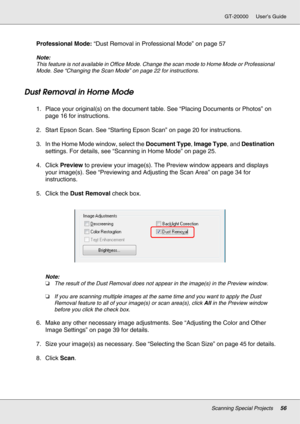 Page 56Scanning Special Projects56
GT-20000 User’s Guide
Professional Mode: “Dust Removal in Professional Mode” on page 57
Note:
This feature is not available in Office Mode. Change the scan mode to Home Mode or Professional 
Mode. See “Changing the Scan Mode” on page 22 for instructions.
Dust Removal in Home Mode
1. Place your original(s) on the document table. See “Placing Documents or Photos” on 
page 16 for instructions.
2. Start Epson Scan. See “Starting Epson Scan” on page 20 for instructions.
3. In the...