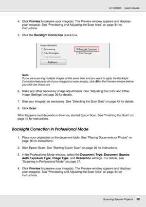 Page 59Scanning Special Projects59
GT-20000 User’s Guide
4. Click Preview to preview your image(s). The Preview window appears and displays 
your image(s). See “Previewing and Adjusting the Scan Area” on page 34 for 
instructions.
5. Click the Backlight Correction check box.
Note:
If you are scanning multiple images at the same time and you want to apply the Backlight 
Correction feature to all of your image(s) or scan area(s), click All in the Preview window before 
you click the check box.
6. Make any other...
