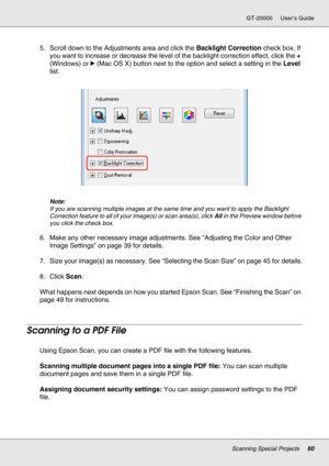 Page 60Scanning Special Projects60
GT-20000 User’s Guide
5. Scroll down to the Adjustments area and click the Backlight Correction check box. If 
you want to increase or decrease the level of the backlight correction effect, click the + 
(Windows) or r(Mac OS X) button next to the option and select a setting in the Level 
list.
Note:
If you are scanning multiple images at the same time and you want to apply the Backlight 
Correction feature to all of your image(s) or scan area(s), click All in the Preview...
