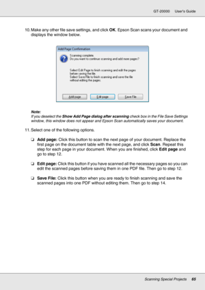 Page 65Scanning Special Projects65
GT-20000 User’s Guide
10. Make any other file save settings, and click OK. Epson Scan scans your document and 
displays the window below.
Note:
If you deselect the Show Add Page dialog after scanning check box in the File Save Settings 
window, this window does not appear and Epson Scan automatically saves your document.
11. Select one of the following options.
❏Add page: Click this button to scan the next page of your document. Replace the 
first page on the document table...