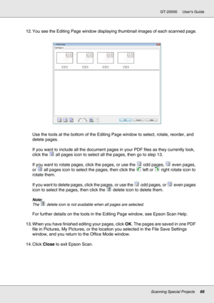 Page 66Scanning Special Projects66
GT-20000 User’s Guide
12. You see the Editing Page window displaying thumbnail images of each scanned page.
Use the tools at the bottom of the Editing Page window to select, rotate, reorder, and 
delete pages.
If you want to include all the document pages in your PDF files as they currently look, 
click the  all pages icon to select all the pages, then go to step 13.
If you want to rotate pages, click the pages, or use the  odd pages,  even pages, 
or  all pages icon to select...