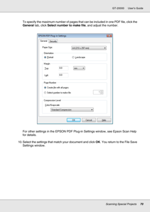 Page 70Scanning Special Projects70
GT-20000 User’s Guide
To specify the maximum number of pages that can be included in one PDF file, click the 
General tab, click Select number to make file, and adjust the number.
For other settings in the EPSON PDF Plug-in Settings window, see Epson Scan Help 
for details.
10. Select the settings that match your document and click OK. You return to the File Save 
Settings window. 