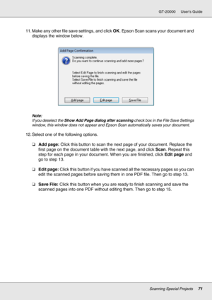 Page 71Scanning Special Projects71
GT-20000 User’s Guide
11. Make any other file save settings, and click OK. Epson Scan scans your document and 
displays the window below.
Note:
If you deselect the Show Add Page dialog after scanning check box in the File Save Settings 
window, this window does not appear and Epson Scan automatically saves your document.
12. Select one of the following options.
❏Add page: Click this button to scan the next page of your document. Replace the 
first page on the document table...