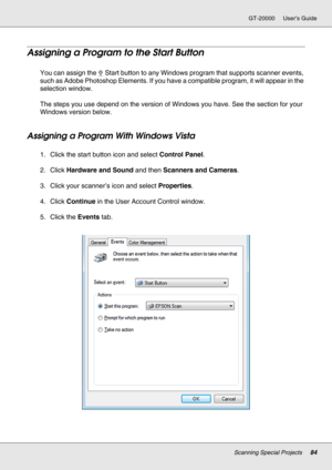 Page 84Scanning Special Projects84
GT-20000 User’s Guide
Assigning a Program to the Start Button
You can assign the a Start button to any Windows program that supports scanner events, 
such as Adobe Photoshop Elements. If you have a compatible program, it will appear in the 
selection window.
The steps you use depend on the version of Windows you have. See the section for your 
Windows version below.
Assigning a Program With Windows Vista
1. Click the start button icon and select Control Panel.
2. Click...