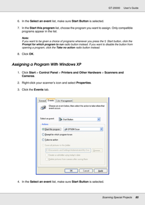 Page 85Scanning Special Projects85
GT-20000 User’s Guide
6. In the Select an event list, make sure Start Button is selected.
7. In the Start this program list, choose the program you want to assign. Only compatible 
programs appear in the list.
Note:
If you want to be given a choice of programs whenever you press the a Start button, click the 
Prompt for which program to run radio button instead. If you want to disable the button from 
opening a program, click the Take no action radio button instead.
8. Click...