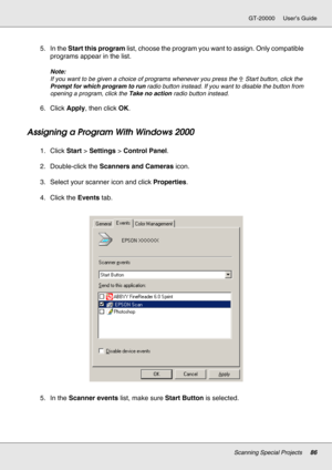 Page 86Scanning Special Projects86
GT-20000 User’s Guide
5. In the Start this program list, choose the program you want to assign. Only compatible 
programs appear in the list.
Note:
If you want to be given a choice of programs whenever you press the a Start button, click the 
Prompt for which program to run radio button instead. If you want to disable the button from 
opening a program, click the Take no action radio button instead.
6. Click Apply, then click OK.
Assigning a Program With Windows 2000
1. Click...
