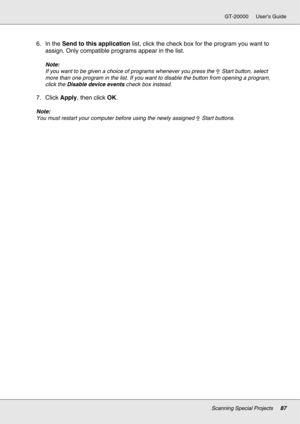 Page 87Scanning Special Projects87
GT-20000 User’s Guide
6. In the Send to this application list, click the check box for the program you want to 
assign. Only compatible programs appear in the list.
Note:
If you want to be given a choice of programs whenever you press the a Start button, select 
more than one program in the list. If you want to disable the button from opening a program, 
click the Disable device events check box instead.
7. Click Apply, then click OK.
Note:
You must restart your computer...