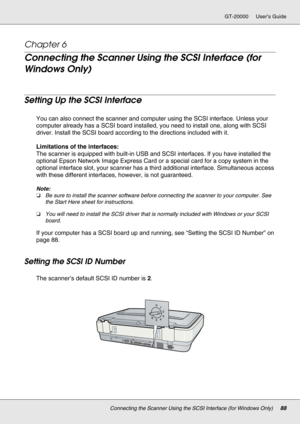Page 88Connecting the Scanner Using the SCSI Interface (for Windows Only)88
GT-20000 User’s Guide
Chapter 6 
Connecting the Scanner Using the SCSI Interface (for 
Windows Only)
Setting Up the SCSI Interface
You can also connect the scanner and computer using the SCSI interface. Unless your 
computer already has a SCSI board installed, you need to install one, along with SCSI 
driver. Install the SCSI board according to the directions included with it.
Limitations of the interfaces:
The scanner is equipped with...