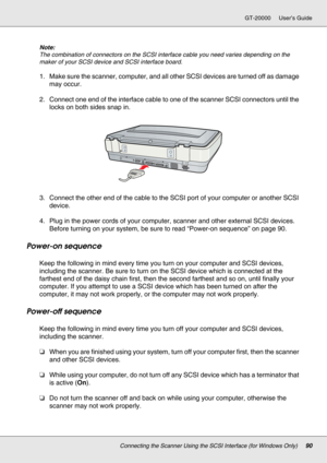 Page 90Connecting the Scanner Using the SCSI Interface (for Windows Only)90
GT-20000 User’s Guide
Note:
The combination of connectors on the SCSI interface cable you need varies depending on the 
maker of your SCSI device and SCSI interface board.
1. Make sure the scanner, computer, and all other SCSI devices are turned off as damage 
may occur.
2. Connect one end of the interface cable to one of the scanner SCSI connectors until the 
locks on both sides snap in.
3. Connect the other end of the cable to the...