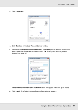 Page 92Using the Optional Network Image Express Card92
GT-20000 User’s Guide
3. Click Properties.
4. Click Continue in the User Account Control window.
5. Make sure the Internet Protocol Version 4 (TCP/IPv4) box is checked in the Local 
Area Connection Properties window and click OK. Then go to “Scanning Over a 
Network” on page 95.
If Internet Protocol Version 4 (TCP/IPv4) does not appear in the list, go to step 6.
6. Click Install. The Select Network Feature Type window appears. 