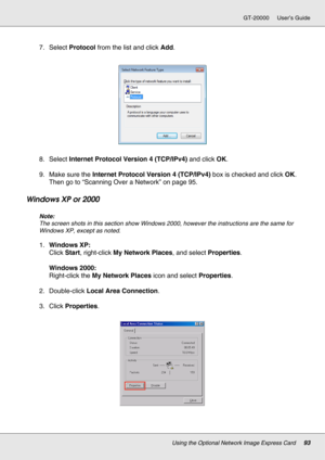 Page 93Using the Optional Network Image Express Card93
GT-20000 User’s Guide
7. Select Protocol from the list and click Add.
8. Select Internet Protocol Version 4 (TCP/IPv4) and click OK.
9. Make sure the Internet Protocol Version 4 (TCP/IPv4) box is checked and click OK. 
Then go to “Scanning Over a Network” on page 95.
Windows XP or 2000
Note:
The screen shots in this section show Windows 2000, however the instructions are the same for 
Windows XP, except as noted.
1.Windows XP:
Click Start, right-click My...