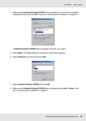 Page 94Using the Optional Network Image Express Card94
GT-20000 User’s Guide
4. Make sure the Internet Protocol (TCP/IP) box is checked in the Local Area Connection 
Properties window and click OK. Then go to “Scanning Over a Network” on page 95.
If Internet Protocol (TCP/IP) does not appear in the list, go to step 5.
5. Click Install. The Select Network Component Type window appears.
6. Select Protocol from the list and click Add.
7. Select Internet Protocol (TCP/IP) and click OK.
8. Make sure the Internet...