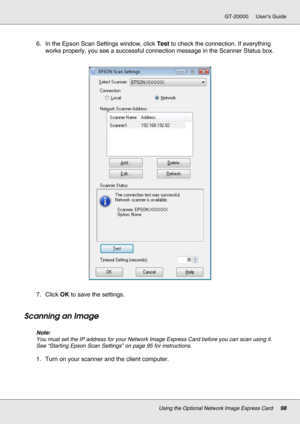 Page 98Using the Optional Network Image Express Card98
GT-20000 User’s Guide
6. In the Epson Scan Settings window, click Test to check the connection. If everything 
works properly, you see a successful connection message in the Scanner Status box.
7. Click OK to save the settings.
Scanning an Image
Note:
You must set the IP address for your Network Image Express Card before you can scan using it. 
See “Starting Epson Scan Settings” on page 95 for instructions.
1. Turn on your scanner and the client computer. 