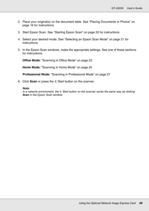 Page 99Using the Optional Network Image Express Card99
GT-20000 User’s Guide
2. Place your original(s) on the document table. See “Placing Documents or Photos” on 
page 16 for instructions.
3. Start Epson Scan. See “Starting Epson Scan” on page 20 for instructions.
4. Select your desired mode. See “Selecting an Epson Scan Mode” on page 21 for 
instructions. 
5. In the Epson Scan windows, make the appropriate settings. See one of these sections 
for instructions.
Office Mode: “Scanning in Office Mode” on page...
