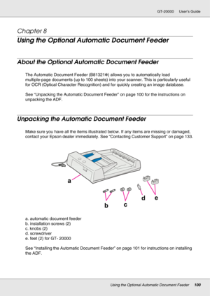 Page 100Using the Optional Automatic Document Feeder100
GT-20000 User’s Guide
Chapter 8 
Using the Optional Automatic Document Feeder
About the Optional Automatic Document Feeder
The Automatic Document Feeder (B81321✽) allows you to automatically load 
multiple-page documents (up to 100 sheets) into your scanner. This is particularly useful 
for OCR (Optical Character Recognition) and for quickly creating an image database.
See “Unpacking the Automatic Document Feeder” on page 100 for the instructions on...