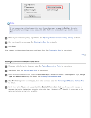 Page 105
Note:
If you are scanning multiple images at the same time and you want to app\
ly the Backlight Correction 
feature to all of your images or scan areas, click All in the Preview window before you click the check 
box.
Make any other necessary image adjustments. See Adjusting the Color and Other Image Settings for details.
Size your image(s) as necessary. See Selecting the Scan Size for details.
Click Scan.
What happens next depends on how you started Epson Scan. See Finishing the Scan for...