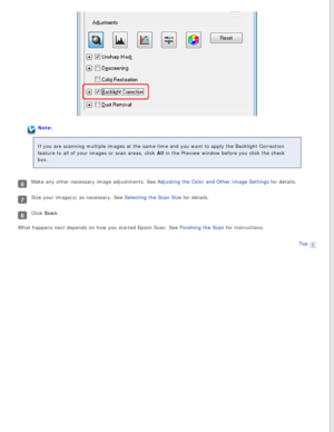 Page 106
Note:
If you are scanning multiple images at the same time and you want to app\
ly the Backlight Correction 
feature to all of your images or scan areas, click All in the Preview window before you click the check 
box.
Make any other necessary image adjustments. See Adjusting the Color and Other Image Settings for details.
Size your image(s) as necessary. See Selecting the Scan Size for details.
Click Scan.
What happens next depends on how you started Epson Scan. See Finishing the Scan for...