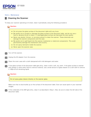 Page 123
 
Home > Maintenance 
Cleaning the Scanner
To keep your scanner operating at its best, clean it periodically using \
the following procedure.
Caution:Do not press the glass surface of the document table with any force.
Be careful not to scratch or damage the glass surface of the document ta\
ble, and do not use a 
hard or abrasive brush to clean it. A damaged glass surface can decrease\
 the scan quality.
Never use alcohol, thinner, or corrosive solvent to clean the scanner. T\
hese chemicals can...