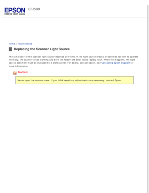 Page 125
 
Home > Maintenance 
Replacing the Scanner Light Source
The luminosity of the scanner light source declines over time. If the li\
ght source breaks or becomes too dim to operate 
normally, the scanner stops working and both the Ready and Error lights \
rapidly flash. When this happens, the light 
source assembly must be replaced by a professional. For details, contact\
 Epson. See Contacting Epson Support for 
more information.
Caution:
Never open the scanner case. If you think repairs or adjustments...