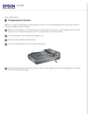 Page 126
 
Home > Maintenance 
Transporting the Scanner
Before you transport the scanner for a long distance or store it for an \
extended period of time, you need to lock the 
scanner’s carriage to prevent damage.
Make sure the carriage is in the home position on the left side of the s\
canner. If the carriage is not in the home 
position, turn on the scanner and wait until the carriage moves to the h\
ome position.
Turn off the scanner, then unplug the AC adapter cord.
Disconnect all the cables from the...