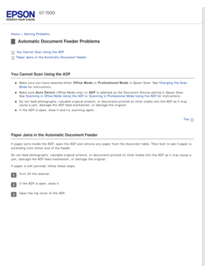 Page 129
 
Home > Solving Problems 
Automatic Document Feeder Problems
You Cannot Scan Using the ADF 
Paper Jams in the Automatic Document Feeder 
You Cannot Scan Using the ADF
Make sure you have selected either Office Mode or Professional Mode in Epson Scan. See Changing the Scan 
Mode for instructions.
Make sure Auto Detect (Office Mode only) or ADF is selected as the Document Source setting in Epson Scan. 
See Scanning in Office Mode Using the ADF or Scanning in Professional Mode Using the ADF for...