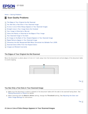 Page 134
 
Home > Solving Problems 
Scan Quality Problems
The Edges of Your Original Are Not Scanned 
You See Only a Few Dots in Your Scanned Image 
A Line or Line of Dots Always Appears in Your Scanned Images 
Straight Lines in Your Image Come Out Crooked 
Your Image Is Distorted or Blurred 
Colors Are Patchy or Distorted at the Edges of Your Image 
Your Scanned Image Is Too Dark 
An Image on the Back of Your Original Appears in Your Scanned Image 
Ripple Patterns Appear in Your Scanned Image 
Characters Are...