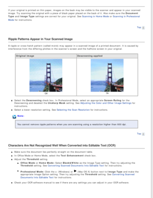 Page 137
If your original is printed on thin paper, images on the back may be vis\
ible to the scanner and appear in your scanned 
image. Try scanning the original with a piece of black paper placed on t\
he back of it. Also make sure the Document 
Type and Image Type settings are correct for your original. See Scanning in Home Mode or Scanning in Professional 
Mode for instructions. Top
 
Ripple Patterns Appear in Your Scanned Image
A ripple or cross-hatch pattern (called moiré) may appear in a scan\
ned image...