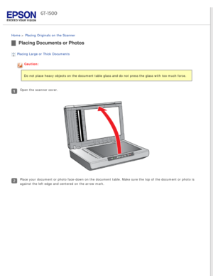 Page 23
 
Home > Placing Originals on the Scanner 
Placing Documents or Photos
Placing Large or Thick Documents 
Caution:
Do not place heavy objects on the document table glass and do not press \
the glass with too much force.
Open the scanner cover.
Place your document or photo face-down on the document table. Make sure \
the top of the document or photo is 
against the left edge and centered on the arrow mark. 
