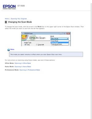 Page 32
 
Home > Scanning Your Originals 
Changing the Scan Mode
To change the scan mode, click the arrow in the Mode box in the upper right corner of the Epson Scan window. Then 
select the mode you want to use from the list that appears.
Note:
The mode you select remains in effect when you start Epson Scan next tim\
e.
For instructions on scanning using these modes, see one of these section\
s.
Office Mode: Scanning in Office Mode 
Home Mode: Scanning in Home Mode 
Professional Mode: Scanning in Professional...
