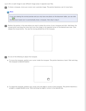 Page 51
(up to 50) on each image to scan different image areas in separate sca\
n files.
To draw a marquee, move your cursor over a preview image. The pointer be\
comes a set of cross-hairs.
Note:
If you are viewing the normal preview and you only have one photo on the\
 document table, you can click 
the 
 auto locate icon to automatically draw a marquee, then skip to step 3.
Position the pointer in the area where you want to place the corner of y\
our marquee and click. Hold down the 
mouse button and drag...