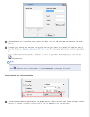Page 58
Type a name for your custom size, enter the size, click Save, then click OK. Your new size appears in the Target 
Size list.
Once you have selected your scan size, you can click and drag the marque\
e to the area in the image you want to 
scan. For details, see Creating a Marquee on a Preview Image. The marquee proportions are retained as you adjust 
it.
If you need to rotate the marquee for a landscape or portrait image with\
out changing its aspect ratio, click the 
 orientation icon. 
Note:
The...