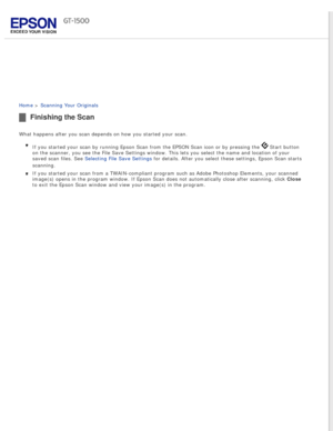 Page 61
 
Home > Scanning Your Originals 
Finishing the Scan
What happens after you scan depends on how you started your scan.If you started your scan by running Epson Scan from the EPSON Scan icon \
or by pressing the 
 Start button 
on the scanner, you see the File Save Settings window. This lets you sel\
ect the name and location of your 
saved scan files. See Selecting File Save Settings for details. After you select these settings, Epson Scan starts 
scanning.
If you started your scan from a...