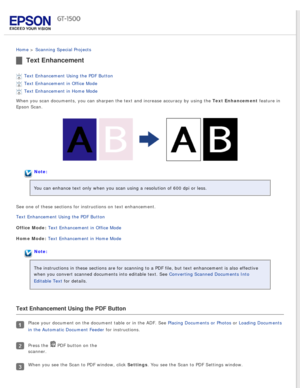 Page 62
 
Home > Scanning Special Projects 
Text Enhancement
Text Enhancement Using the PDF Button 
Text Enhancement in Office Mode 
Text Enhancement in Home Mode 
When you scan documents, you can sharpen the text and increase accuracy \
by using the Text Enhancement feature in 
Epson Scan. 
Note:
You can enhance text only when you scan using a resolution of 600 dpi or\
 less.
See one of these sections for instructions on text enhancement.
Text Enhancement Using the PDF Button 
Office Mode: Text Enhancement in...