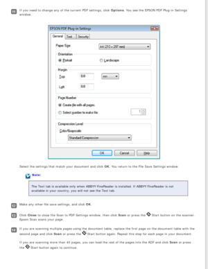 Page 70
If you need to change any of the current PDF settings, click Options. You see the EPSON PDF Plug-in Settings 
window.
Select the settings that match your document and click OK. You return to the File Save Settings window. 
Note:
The Text tab is available only when ABBYY FineReader is installed. If AB\
BYY FineReader is not 
available in your country, you will not see the Text tab.
Make any other file save settings, and click OK.
Click Close to close the Scan to PDF Settings window, then click Scan or...