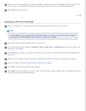 Page 77
When you have finished editing your pages, click OK. The pages are saved in one PDF file in Pictures, My Pictures, 
or the location you selected in the File Save Settings window, and you r\
eturn to the Office Mode window.
Click Close to exit Epson Scan.Top
 
Scanning to a PDF File in Home Mode
Place your document on the document table. See Placing Documents or Photos for instructions.
Note:
In Home Mode you can only scan from the document table. If you want to s\
can using the ADF, change to 
Office...