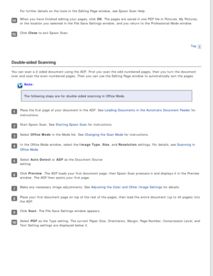 Page 89
For further details on the tools in the Editing Page window, see Epson S\
can Help.
When you have finished editing your pages, click OK. The pages are saved in one PDF file in Pictures, My Pictures, 
or the location you selected in the File Save Settings window, and you r\
eturn to the Professional Mode window.
Click Close to exit Epson Scan.Top
 
Double-sided Scanning
You can scan a 2-sided document using the ADF. First you scan the odd-nu\
mbered pages, then you turn the document 
over and scan the...
