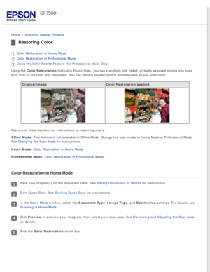Page 95
 
Home > Scanning Special Projects 
Restoring Color
Color Restoration in Home Mode 
Color Restoration in Professional Mode 
Using the Color Palette Feature (for Professional Mode Only) 
Using the Color Restoration feature in Epson Scan, you can transform old, faded, or badly exposed p\
hotos into ones 
with true-to-life color and sharpness. You can restore printed photos au\
tomatically as you scan them.
Original image Color Restoration applied
See one of these sections for instructions on restoring...