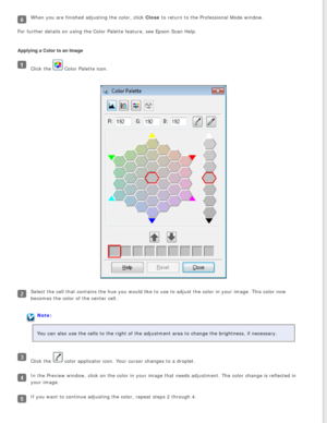 Page 99
When you are finished adjusting the color, click Close to return to the Professional Mode window.
For further details on using the Color Palette feature, see Epson Scan H\
elp.
Applying a Color to an Image
Click the  Color Palette icon.
Select the cell that contains the hue you would like to use to adjust th\
e color in your image. This color now 
becomes the color of the center cell.
Note:
You can also use the cells to the right of the adjustment area to change\
 the brightness, if necessary.
Click the...