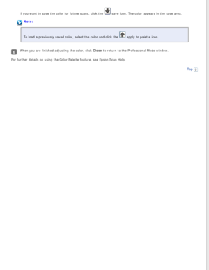 Page 100
If you want to save the color for future scans, click the  save icon. The color appears in the save area.
Note:
To load a previously saved color, select the color and click the 
 apply to palette icon.
When you are finished adjusting the color, click Close to return to the Professional Mode window.
For further details on using the Color Palette feature, see Epson Scan H\
elp.
Top
  