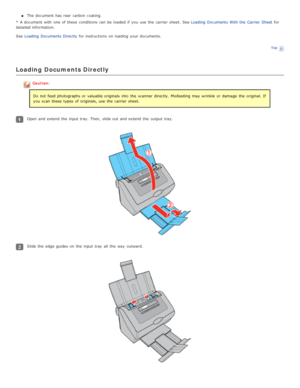 Page 20The  document has rear carbon  coating.
*  A document with  one  of these  conditions can be  loaded  if  you  use the  carrier sheet.  See Loading  Documents  With the  Carrier Sheet for
detailed information.
See  Loading  Documents  Directly  for instructions  on  loading  your documents.
Top
Loading  Documents Directly
Caution:
Do not  feed photographs or  valuable originals  into  the  scanner  directly. Misfeeding  may wrinkle  or  damage  the  original. If
you  scan these  types  of originals, use...