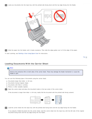 Page 21Load your documents into  the  input tray  with  the  printed side  facing  down and the  top  edge  facing  into  the  feeder.
Slide the  paper into  the  feeder until  it meets resistance.  Then slide the  edge  guides over  to  fit  the  edge  of the  paper.
To  start  scanning,  see   Starting  a  Scan  Using Epson  Scan  for instructions.
Top
Loading  Documents With the Carrier Sheet
Note:
Remove the  protective  film on  both sides  of the  carrier sheet.  These may damage  the  feeder mechanism...