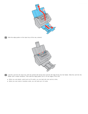 Page 23Slide the  edge  guides on  the  input tray  all  the  way  outward.
Load the  card into  the  input tray  with  the  printed side  facing  down and the  left  edge  facing  into  the  feeder. Slide the  card into  the
feeder until  it meets resistance.  Then slide the  edge  guides over  to  fit  the  edges of the  card.When you  scan plastic  cards (such as  ID cards),  you  can load  only  one  card at a  time.
When you  scan cards or  business  cards, you  can load  up to  10 cards. 