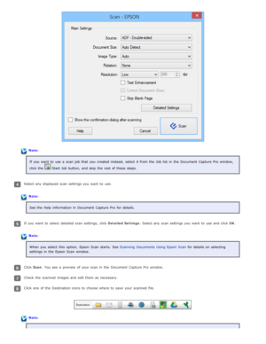 Page 30Note:If you  want  to  use a  scan job that  you  created instead,  select  it from the  Job list in  the  Document  Capture Pro  window,
click the  
 Start Job button,  and skip  the  rest  of these  steps.
Select any  displayed  scan settings you  want  to  use.
Note:See the  Help  information in  Document  Capture Pro  for details.
If you  want  to  select  detailed scan settings,  click  Detailed Settings. Select any  scan settings you  want  to  use and click  OK.
Note:
When you  select  this...